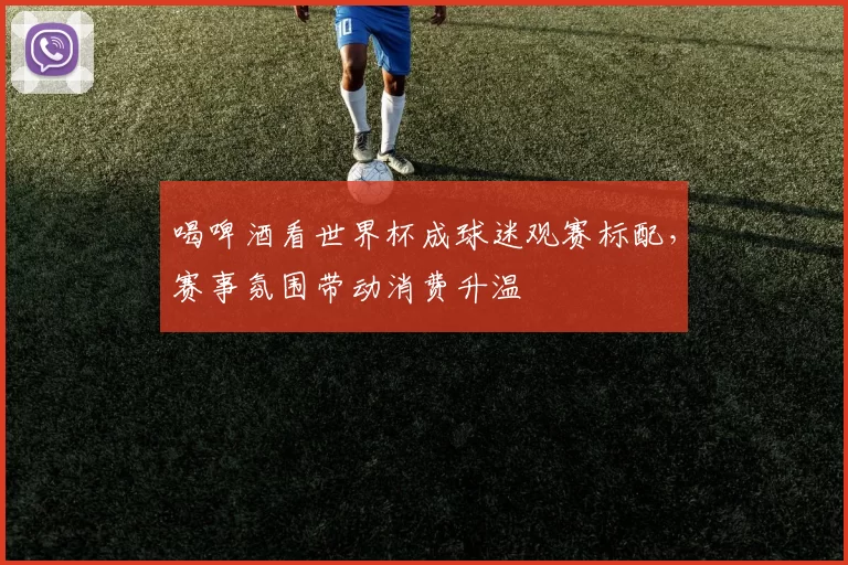 喝啤酒看世界杯成球迷观赛标配,赛事氛围带动消费升温