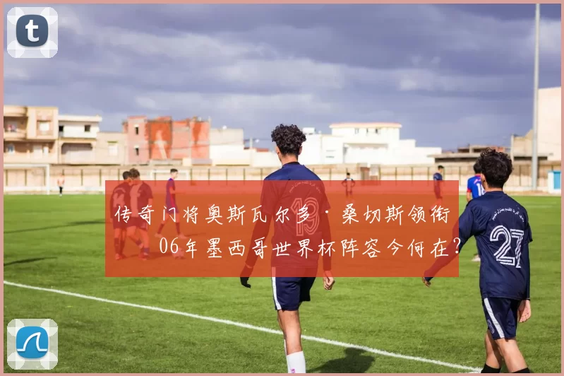 传奇门将奥斯瓦尔多·桑切斯领衔!06年墨西哥世界杯阵容今何在?
