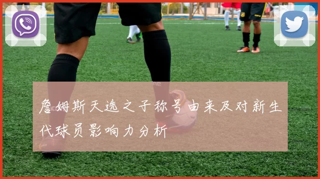 詹姆斯天选之子称号由来及对新生代球员影响力分析