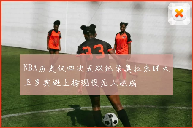 NBA历史仅四次五双纪录奥拉朱旺大卫罗宾逊上榜现役无人达成