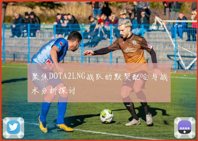 聚焦DOTA2LNG战队的默契配合与战术分析探讨