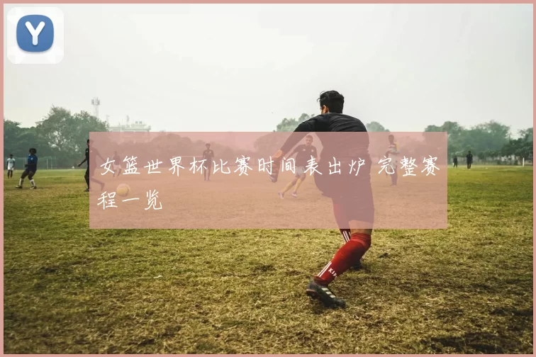 女篮世界杯比赛时间表出炉 完整赛程一览