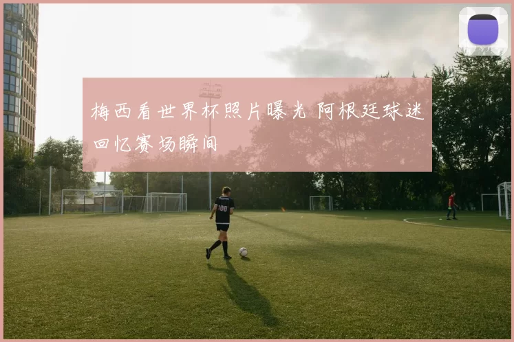 梅西看世界杯照片曝光 阿根廷球迷回忆赛场瞬间